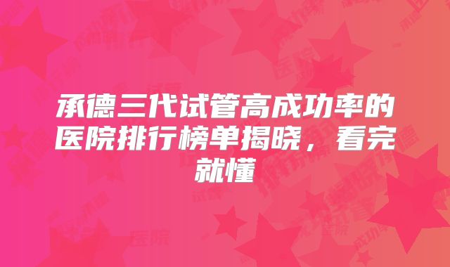 承德三代试管高成功率的医院排行榜单揭晓，看完就懂