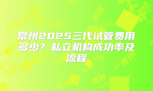 常州2025三代试管费用多少？私立机构成功率及流程