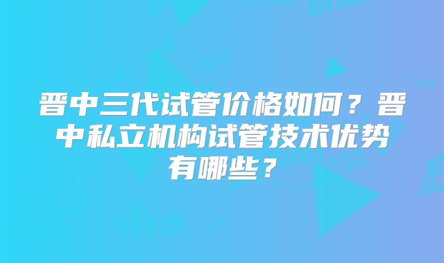 晋中三代试管价格如何?晋中私立机构试管技术优势有哪些?