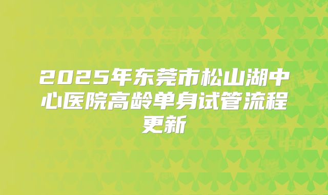 2025年东莞市松山湖中心医院高龄单身试管流程更新