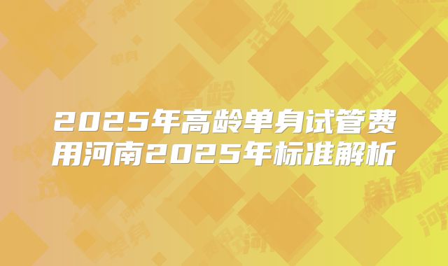2025年高龄单身试管费用河南2025年标准解析