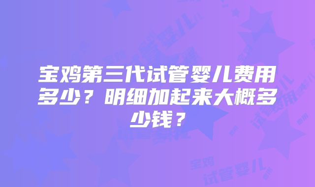 宝鸡第三代试管婴儿费用多少?明细加起来大概多少钱?