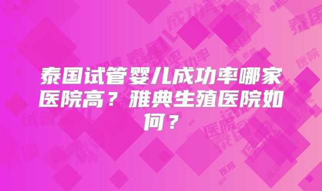 泰国试管婴儿成功率哪家医院高?雅典生殖医院如何?