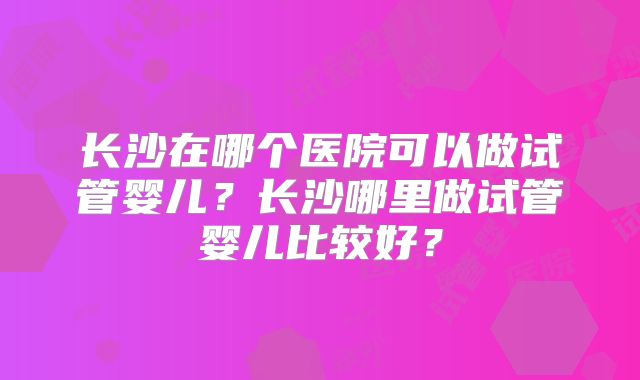 长沙在哪个医院可以做试管婴儿?长沙哪里做试管婴儿比较好?
