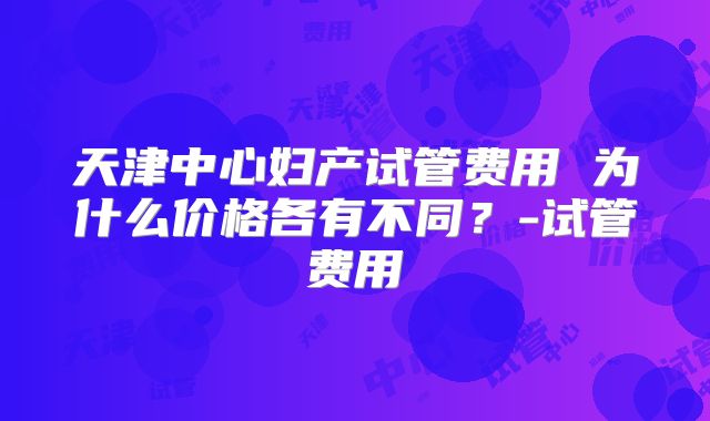 天津中心妇产试管费用 为什么价格各有不同?-试管费用