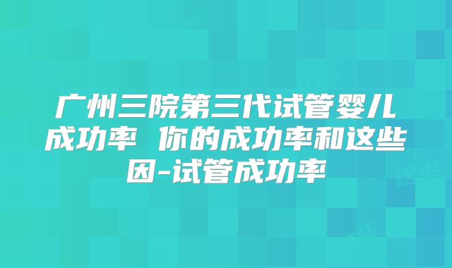 广州三院第三代试管婴儿成功率 你的成功率和这些因-试管成功率
