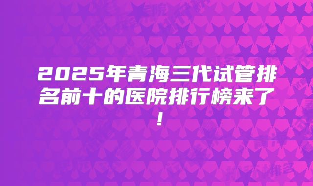 2025年青海三代试管排名前十的医院排行榜来了!