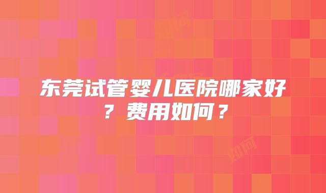 东莞试管婴儿医院哪家好?费用如何?