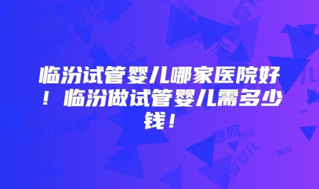 临汾试管婴儿哪家医院好!临汾做试管婴儿需多少钱!