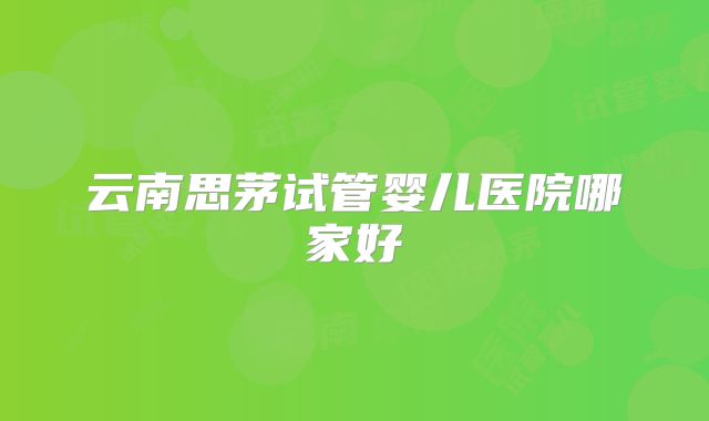云南思茅试管婴儿医院哪家好