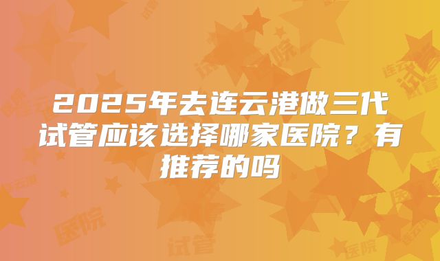 2025年去连云港做三代试管应该选择哪家医院?有推荐的吗