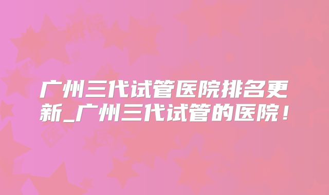 广州三代试管医院排名更新_广州三代试管的医院！
