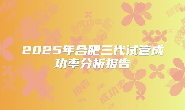 2025年合肥三代试管成功率分析报告