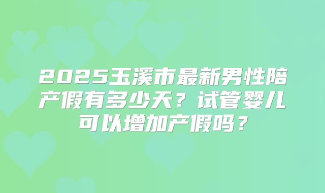 2025玉溪市最新男性陪产假有多少天?试管婴儿可以增加产假吗?