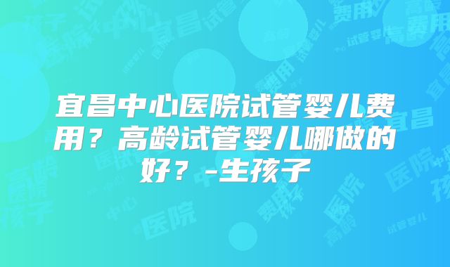 宜昌中心医院试管婴儿费用?高龄试管婴儿哪做的好?-生孩子