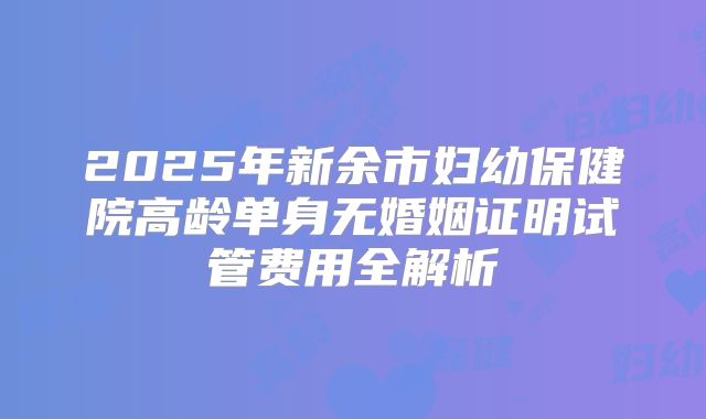 2025年新余市妇幼保健院高龄单身无婚姻证明试管费用全解析