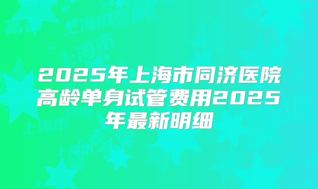2025年上海市同济医院高龄单身试管费用2025年最新明细