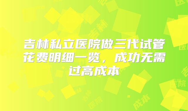 吉林私立医院做三代试管花费明细一览，成功无需过高成本
