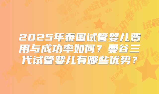 2025年泰国试管婴儿费用与成功率如何?曼谷三代试管婴儿有哪些优势?