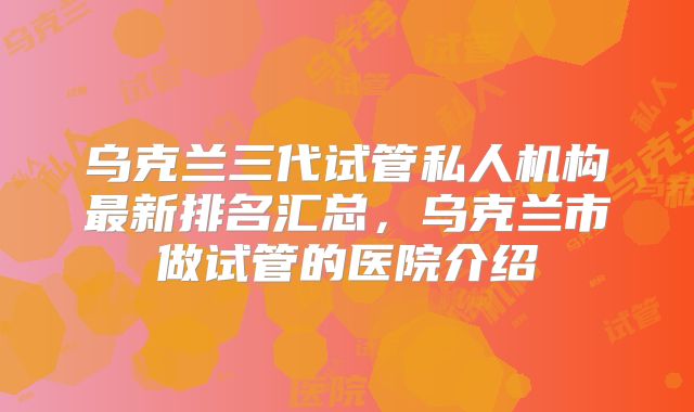 乌克兰三代试管私人机构最新排名汇总,乌克兰市做试管的医院介绍