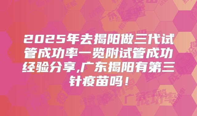 2025年去揭阳做三代试管成功率一览附试管成功经验分享,广东揭阳有第三针疫苗吗!