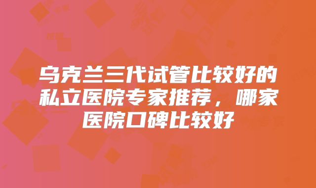乌克兰三代试管比较好的私立医院专家推荐,哪家医院口碑比较好
