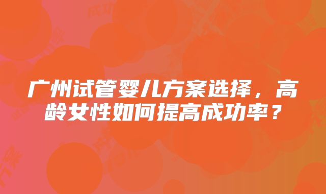 广州试管婴儿方案选择,高龄女性如何提高成功率?