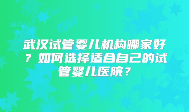 武汉试管婴儿机构哪家好?如何选择适合自己的试管婴儿医院?