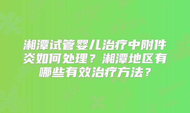 湘潭试管婴儿治疗中附件炎如何处理?湘潭地区有哪些有效治疗方法?