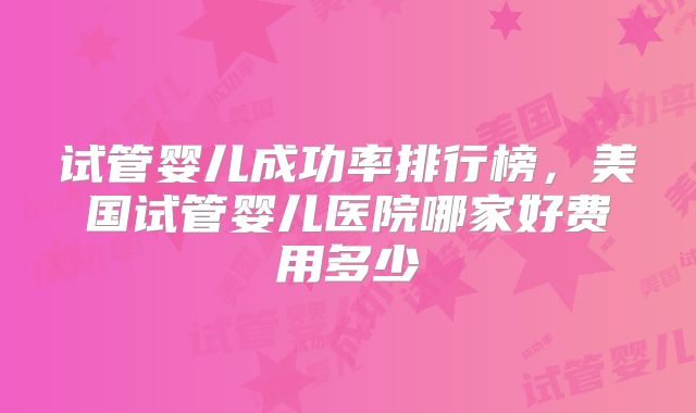 试管婴儿成功率排行榜,美国试管婴儿医院哪家好费用多少