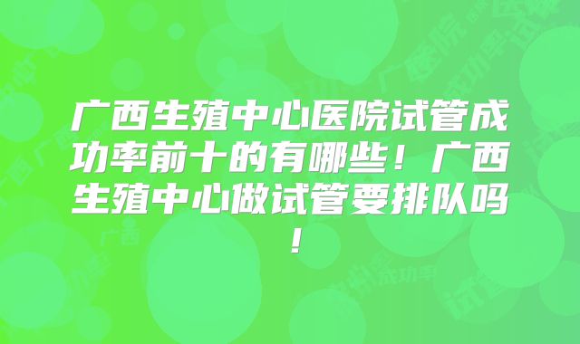 广西生殖中心医院试管成功率前十的有哪些!广西生殖中心做试管要排队吗!