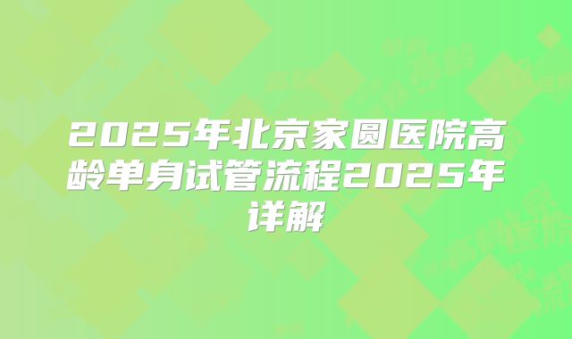 2025年北京家圆医院高龄单身试管流程2025年详解