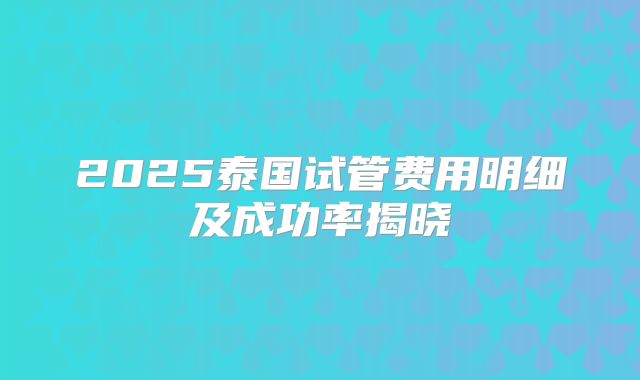 2025泰国试管费用明细及成功率揭晓