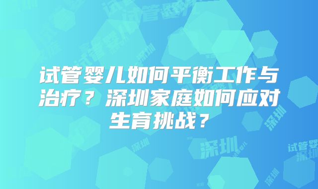 试管婴儿如何平衡工作与治疗?深圳家庭如何应对生育挑战?