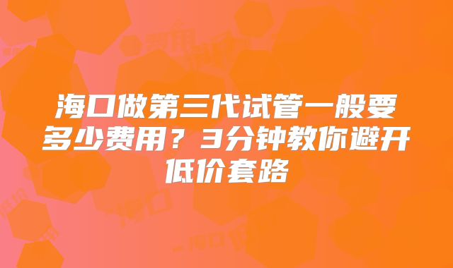 海口做第三代试管一般要多少费用?3分钟教你避开低价套路