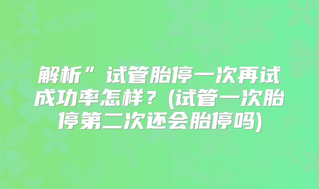 解析”试管胎停一次再试成功率怎样?(试管一次胎停第二次还会胎停吗)