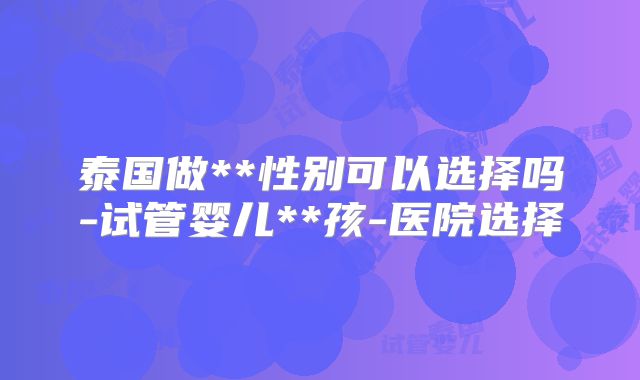 泰国做**性别可以选择吗-试管婴儿**孩-医院选择