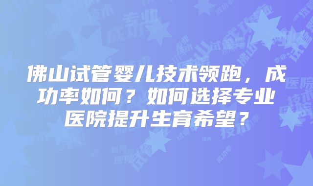 佛山试管婴儿技术领跑,成功率如何?如何选择专业医院提升生育希望?