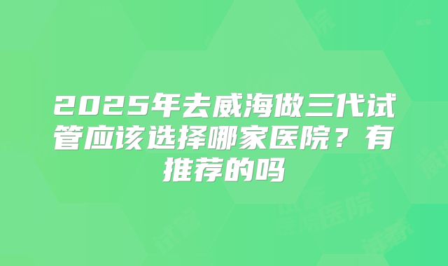 2025年去威海做三代试管应该选择哪家医院?有推荐的吗