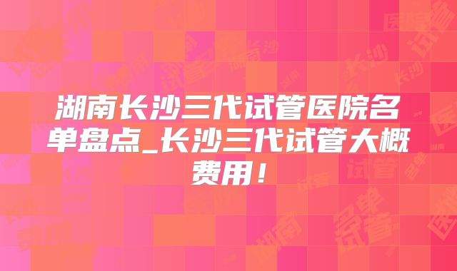 湖南长沙三代试管医院名单盘点_长沙三代试管大概费用！