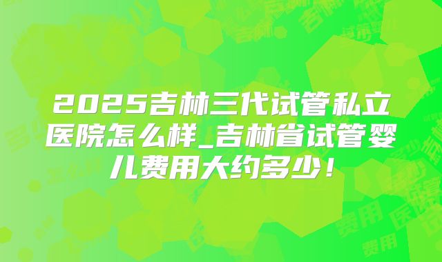 2025吉林三代试管私立医院怎么样_吉林省试管婴儿费用大约多少!
