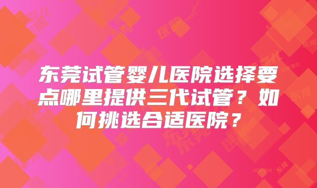 东莞试管婴儿医院选择要点哪里提供三代试管?如何挑选合适医院?