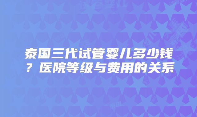 泰国三代试管婴儿多少钱?医院等级与费用的关系