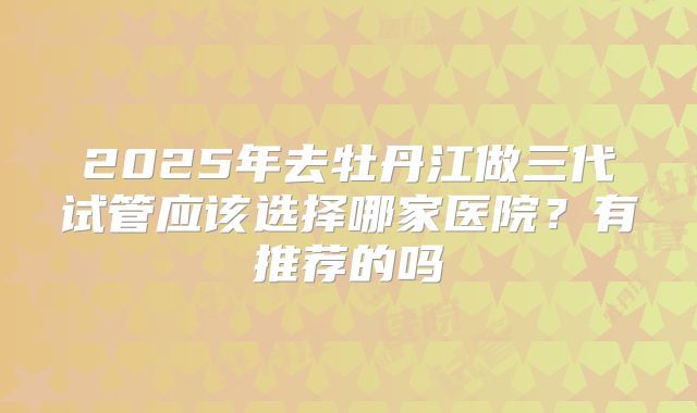 2025年去牡丹江做三代试管应该选择哪家医院？有推荐的吗