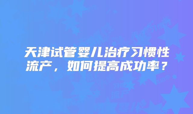 天津试管婴儿治疗习惯性流产,如何提高成功率?