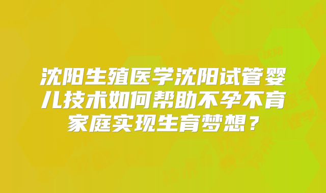 沈阳生殖医学沈阳试管婴儿技术如何帮助不孕不育家庭实现生育梦想?