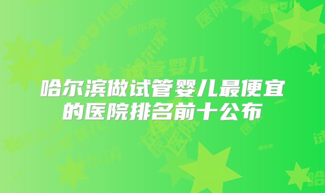 哈尔滨做试管婴儿最便宜的医院排名前十公布