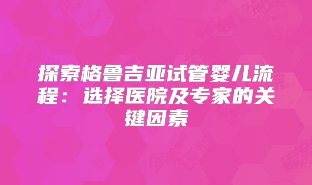 探索格鲁吉亚试管婴儿流程：选择医院及专家的关键因素