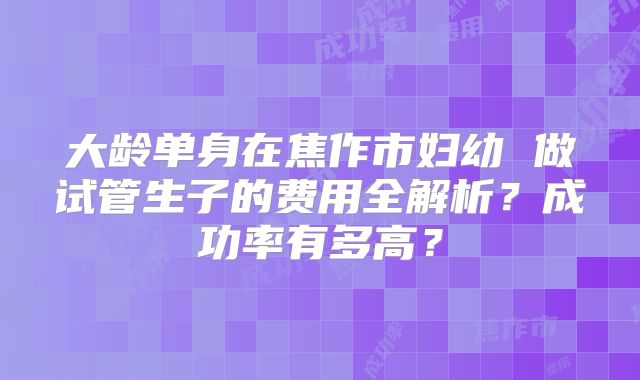 大龄单身在焦作市妇幼 做试管生子的费用全解析？成功率有多高？