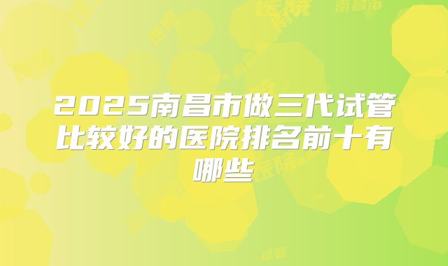 2025南昌市做三代试管比较好的医院排名前十有哪些